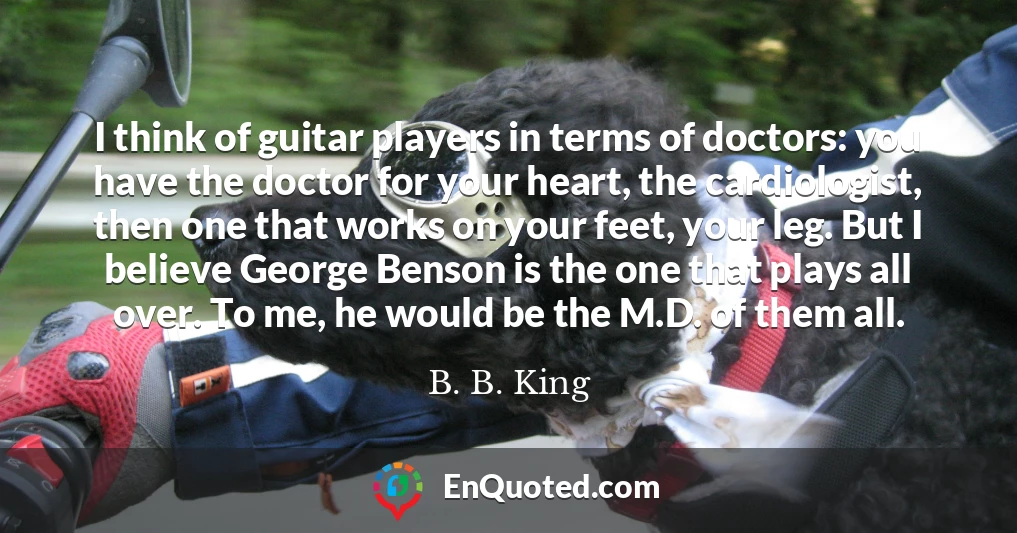 I think of guitar players in terms of doctors: you have the doctor for your heart, the cardiologist, then one that works on your feet, your leg. But I believe George Benson is the one that plays all over. To me, he would be the M.D. of them all.