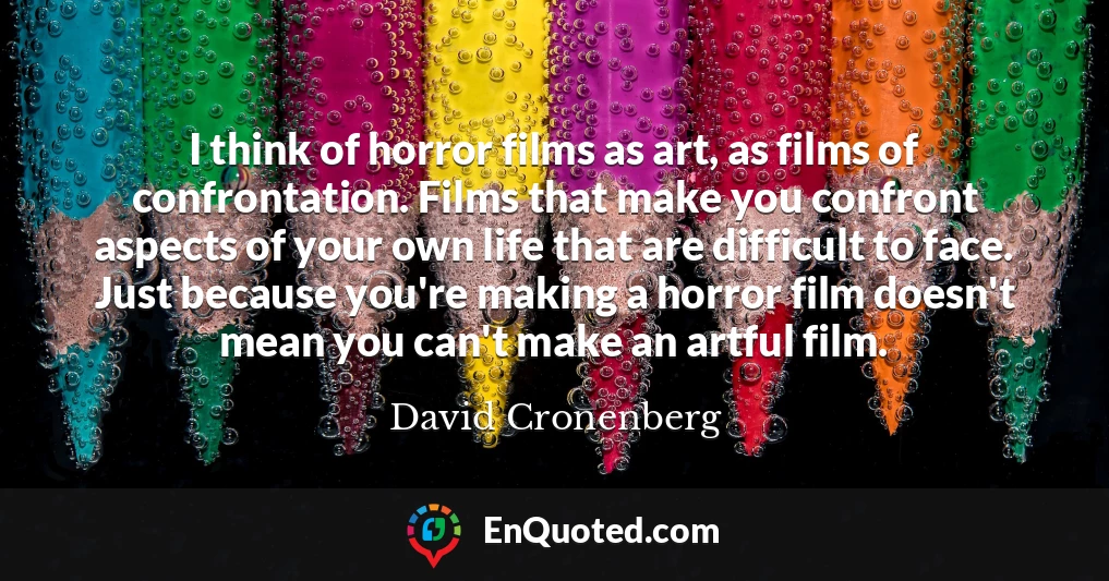 I think of horror films as art, as films of confrontation. Films that make you confront aspects of your own life that are difficult to face. Just because you're making a horror film doesn't mean you can't make an artful film.
