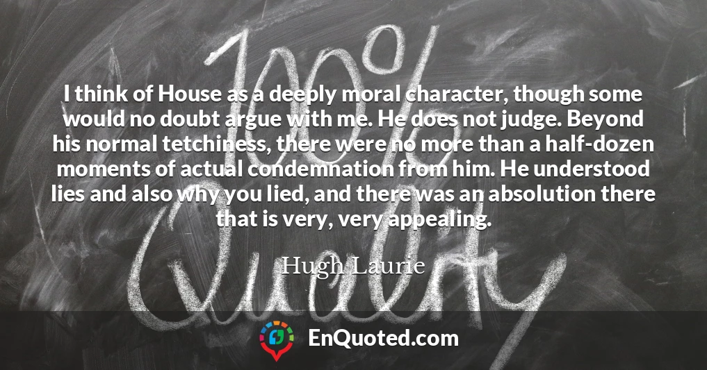 I think of House as a deeply moral character, though some would no doubt argue with me. He does not judge. Beyond his normal tetchiness, there were no more than a half-dozen moments of actual condemnation from him. He understood lies and also why you lied, and there was an absolution there that is very, very appealing.