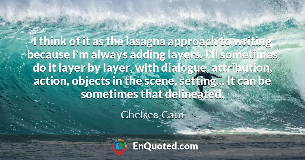 I think of it as the lasagna approach to writing because I'm always adding layers. I'll sometimes do it layer by layer, with dialogue, attribution, action, objects in the scene, setting... It can be sometimes that delineated.