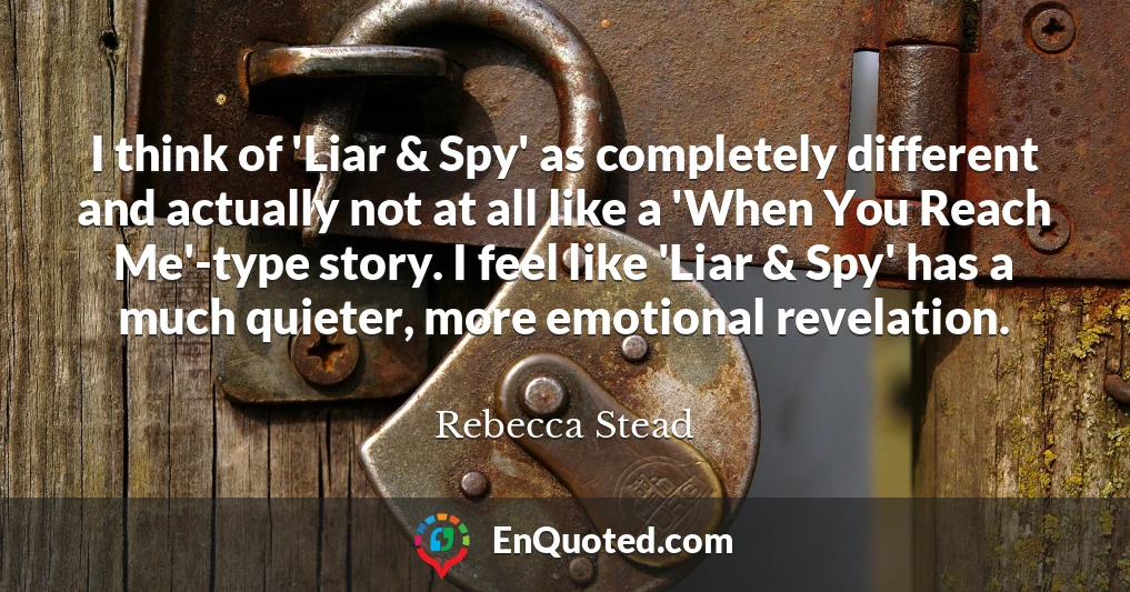 I think of 'Liar & Spy' as completely different and actually not at all like a 'When You Reach Me'-type story. I feel like 'Liar & Spy' has a much quieter, more emotional revelation.
