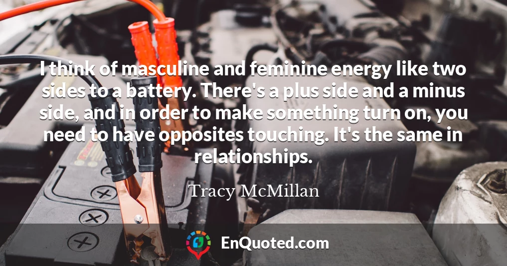 I think of masculine and feminine energy like two sides to a battery. There's a plus side and a minus side, and in order to make something turn on, you need to have opposites touching. It's the same in relationships.