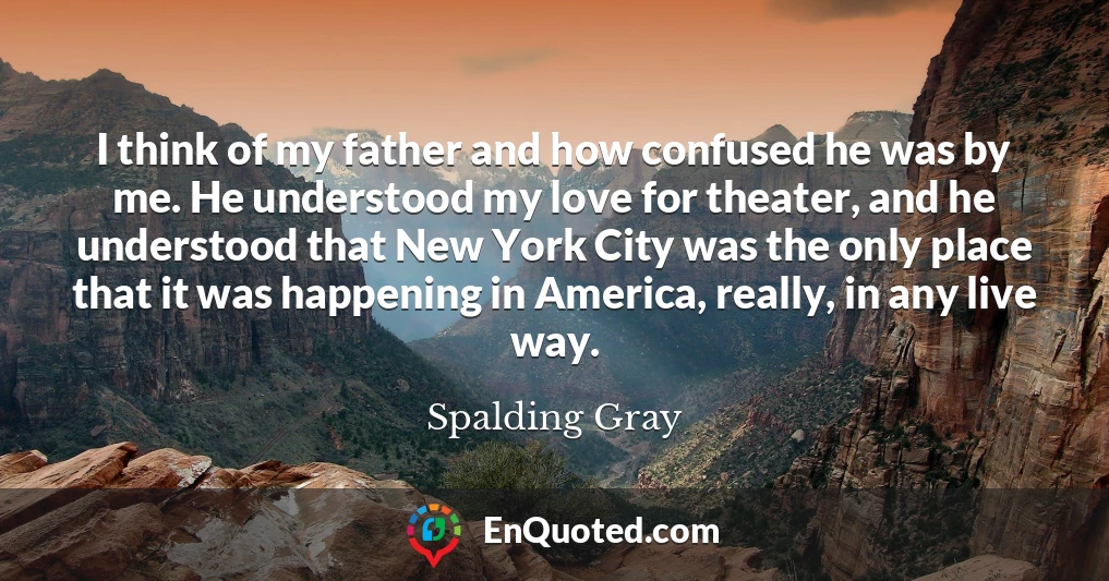 I think of my father and how confused he was by me. He understood my love for theater, and he understood that New York City was the only place that it was happening in America, really, in any live way.