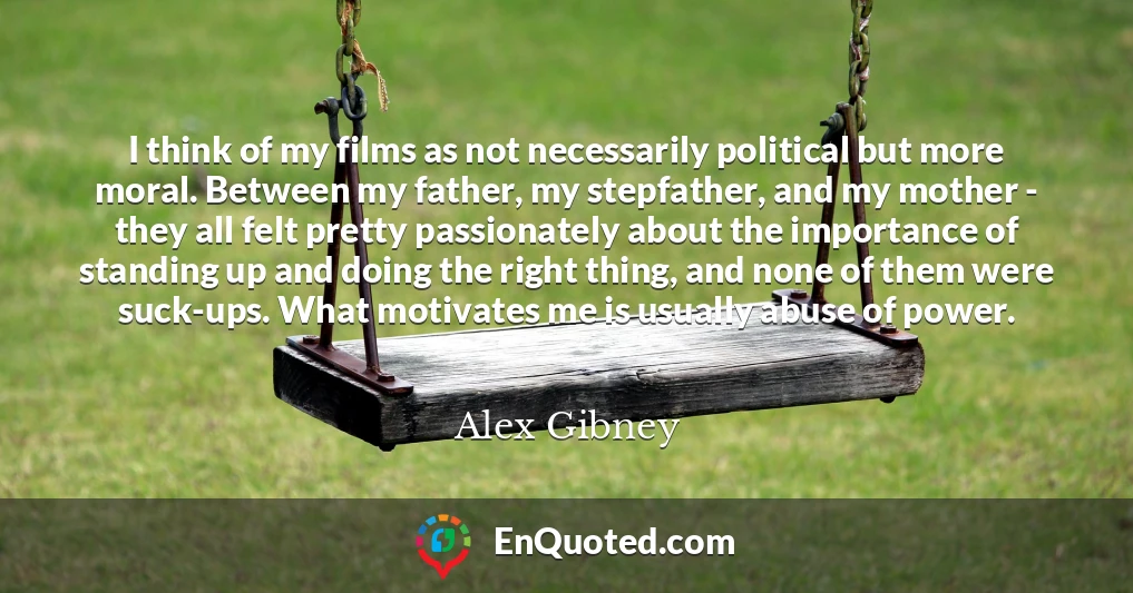 I think of my films as not necessarily political but more moral. Between my father, my stepfather, and my mother - they all felt pretty passionately about the importance of standing up and doing the right thing, and none of them were suck-ups. What motivates me is usually abuse of power.