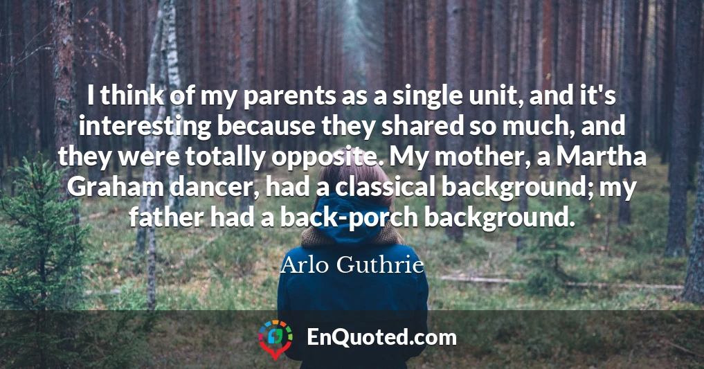I think of my parents as a single unit, and it's interesting because they shared so much, and they were totally opposite. My mother, a Martha Graham dancer, had a classical background; my father had a back-porch background.