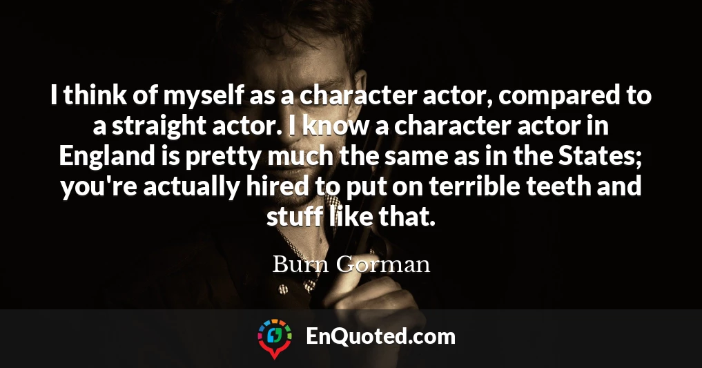 I think of myself as a character actor, compared to a straight actor. I know a character actor in England is pretty much the same as in the States; you're actually hired to put on terrible teeth and stuff like that.