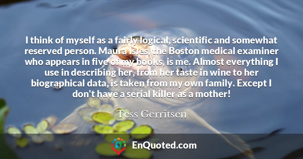 I think of myself as a fairly logical, scientific and somewhat reserved person. Maura Isles, the Boston medical examiner who appears in five of my books, is me. Almost everything I use in describing her, from her taste in wine to her biographical data, is taken from my own family. Except I don't have a serial killer as a mother!