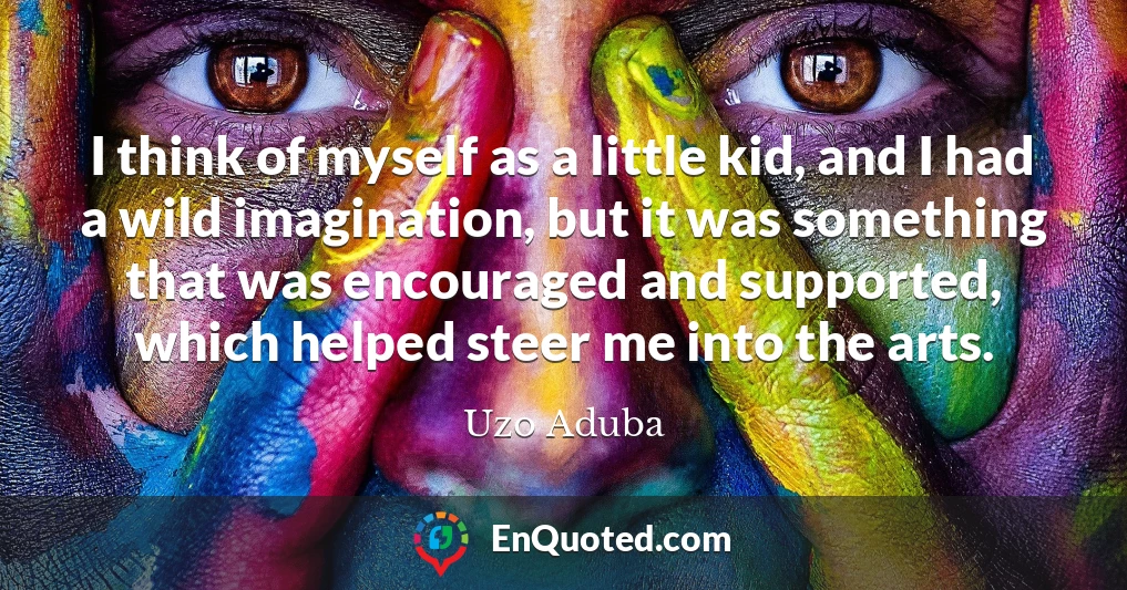 I think of myself as a little kid, and I had a wild imagination, but it was something that was encouraged and supported, which helped steer me into the arts.