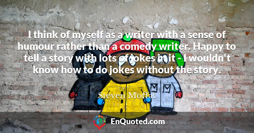 I think of myself as a writer with a sense of humour rather than a comedy writer. Happy to tell a story with lots of jokes in it - I wouldn't know how to do jokes without the story.