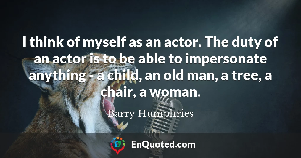 I think of myself as an actor. The duty of an actor is to be able to impersonate anything - a child, an old man, a tree, a chair, a woman.