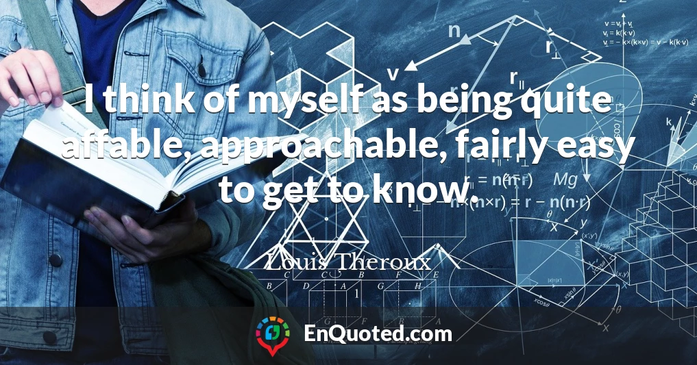 I think of myself as being quite affable, approachable, fairly easy to get to know.