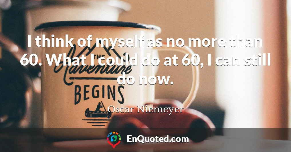 I think of myself as no more than 60. What I could do at 60, I can still do now.