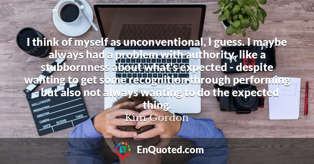 I think of myself as unconventional, I guess. I maybe always had a problem with authority, like a stubbornness about what's expected - despite wanting to get some recognition through performing - but also not always wanting to do the expected thing.