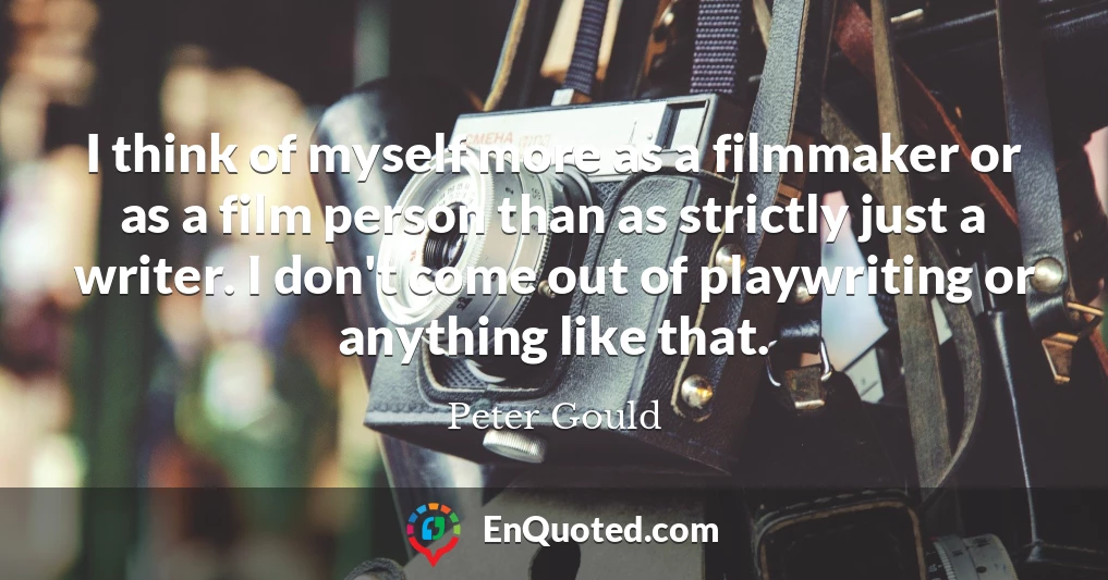 I think of myself more as a filmmaker or as a film person than as strictly just a writer. I don't come out of playwriting or anything like that.