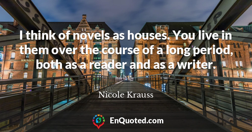 I think of novels as houses. You live in them over the course of a long period, both as a reader and as a writer.