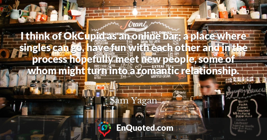 I think of OkCupid as an online bar; a place where singles can go, have fun with each other and in the process hopefully meet new people, some of whom might turn into a romantic relationship.