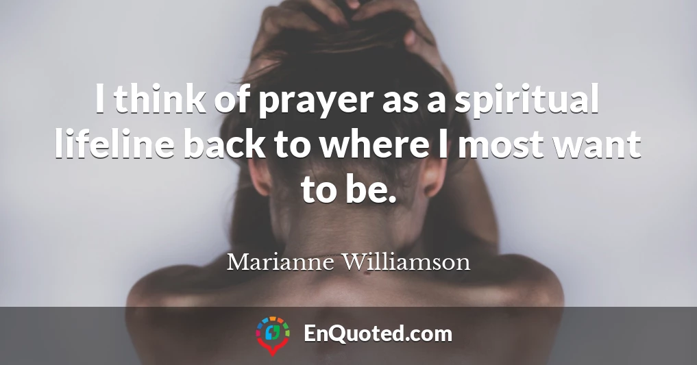 I think of prayer as a spiritual lifeline back to where I most want to be.