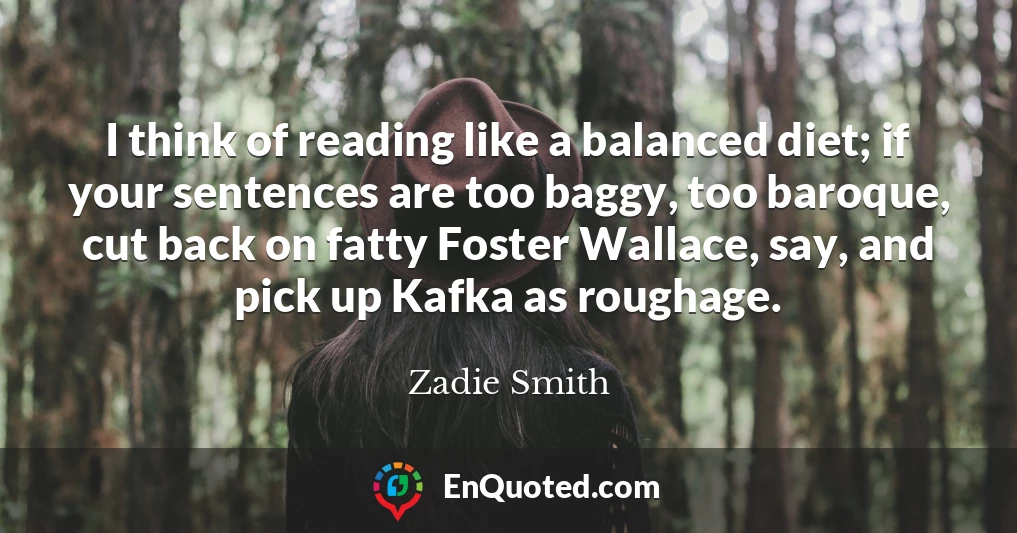 I think of reading like a balanced diet; if your sentences are too baggy, too baroque, cut back on fatty Foster Wallace, say, and pick up Kafka as roughage.