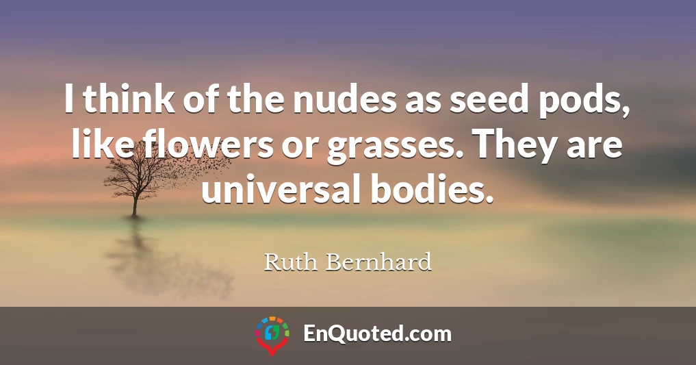 I think of the nudes as seed pods, like flowers or grasses. They are universal bodies.