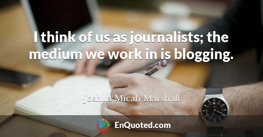 I think of us as journalists; the medium we work in is blogging.