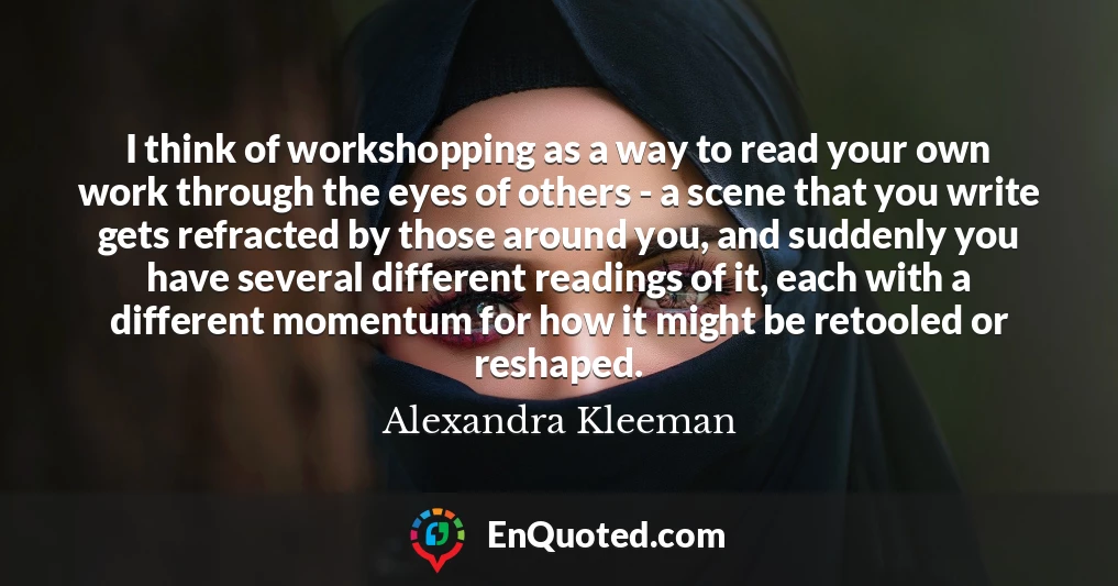 I think of workshopping as a way to read your own work through the eyes of others - a scene that you write gets refracted by those around you, and suddenly you have several different readings of it, each with a different momentum for how it might be retooled or reshaped.