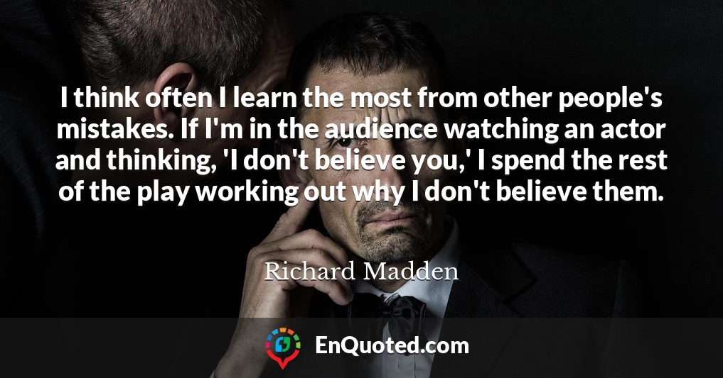 I think often I learn the most from other people's mistakes. If I'm in the audience watching an actor and thinking, 'I don't believe you,' I spend the rest of the play working out why I don't believe them.