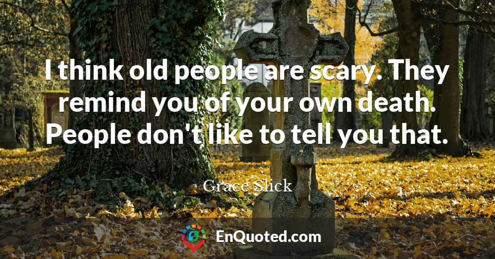 I think old people are scary. They remind you of your own death. People don't like to tell you that.