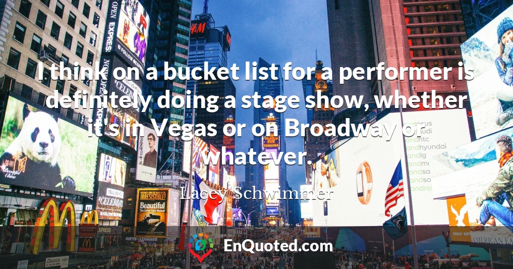 I think on a bucket list for a performer is definitely doing a stage show, whether it's in Vegas or on Broadway or whatever.