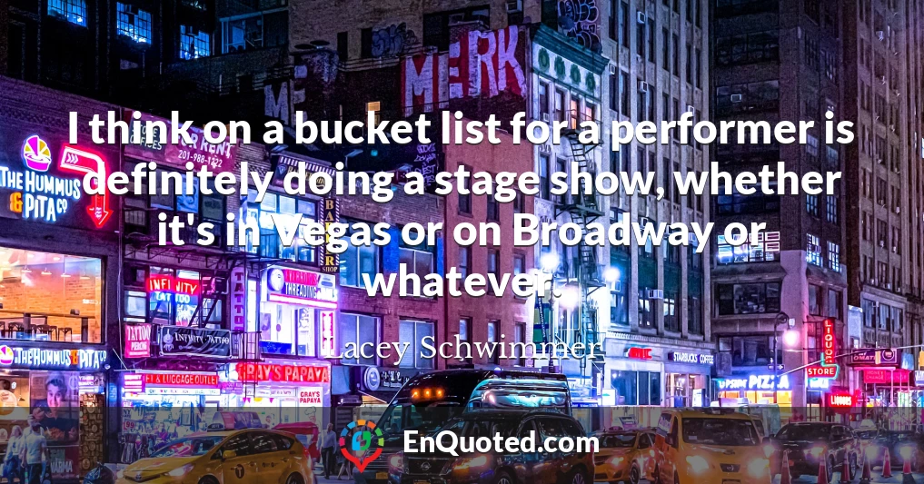 I think on a bucket list for a performer is definitely doing a stage show, whether it's in Vegas or on Broadway or whatever.