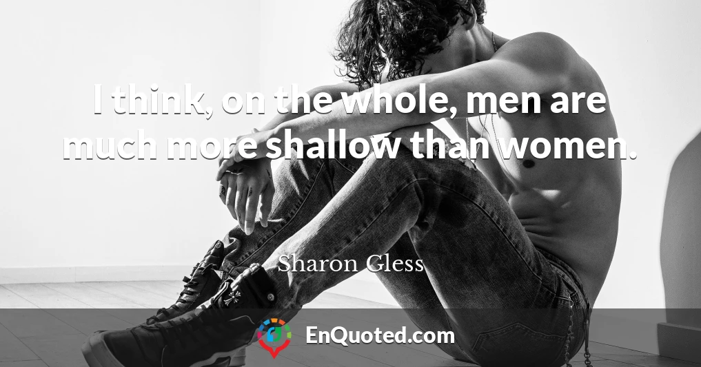 I think, on the whole, men are much more shallow than women.