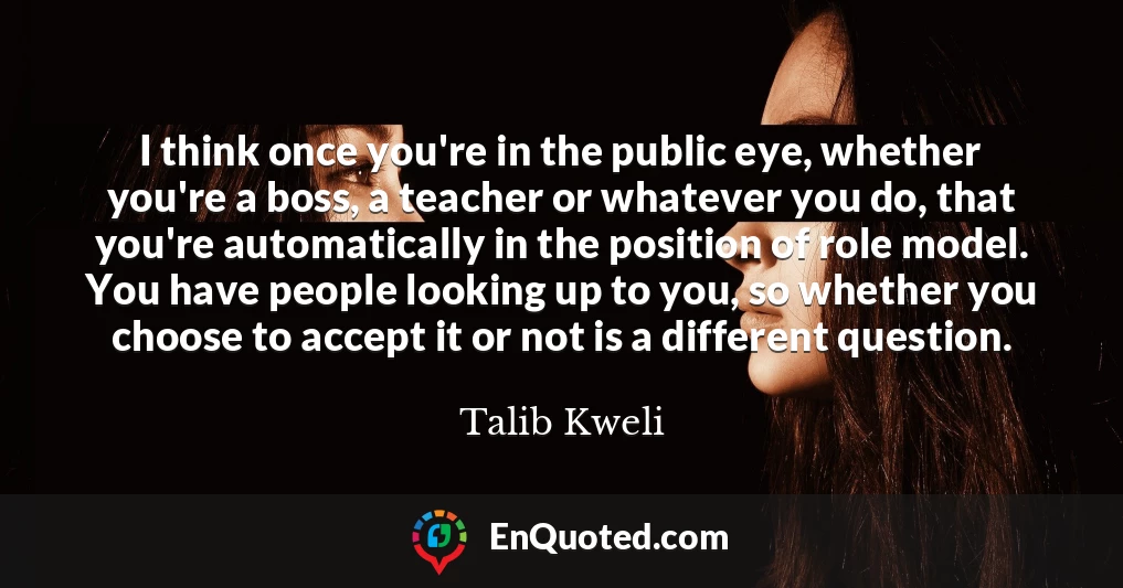I think once you're in the public eye, whether you're a boss, a teacher or whatever you do, that you're automatically in the position of role model. You have people looking up to you, so whether you choose to accept it or not is a different question.