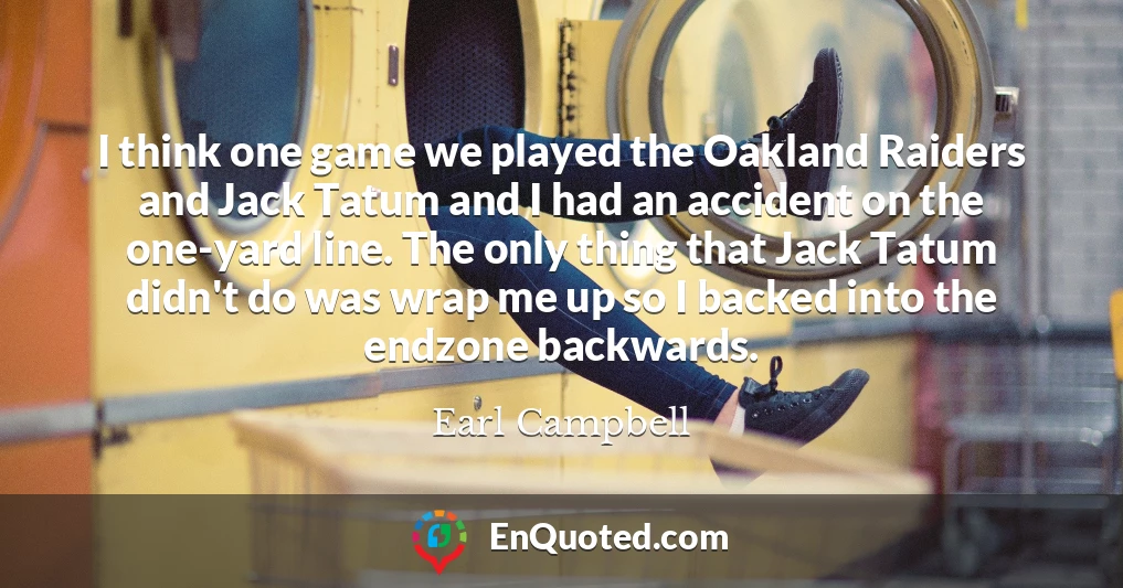 I think one game we played the Oakland Raiders and Jack Tatum and I had an accident on the one-yard line. The only thing that Jack Tatum didn't do was wrap me up so I backed into the endzone backwards.