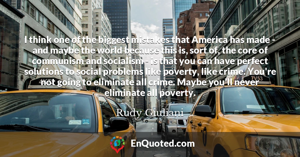 I think one of the biggest mistakes that America has made - and maybe the world because this is, sort of, the core of communism and socialism - is that you can have perfect solutions to social problems like poverty, like crime. You're not going to eliminate all crime. Maybe you'll never eliminate all poverty.