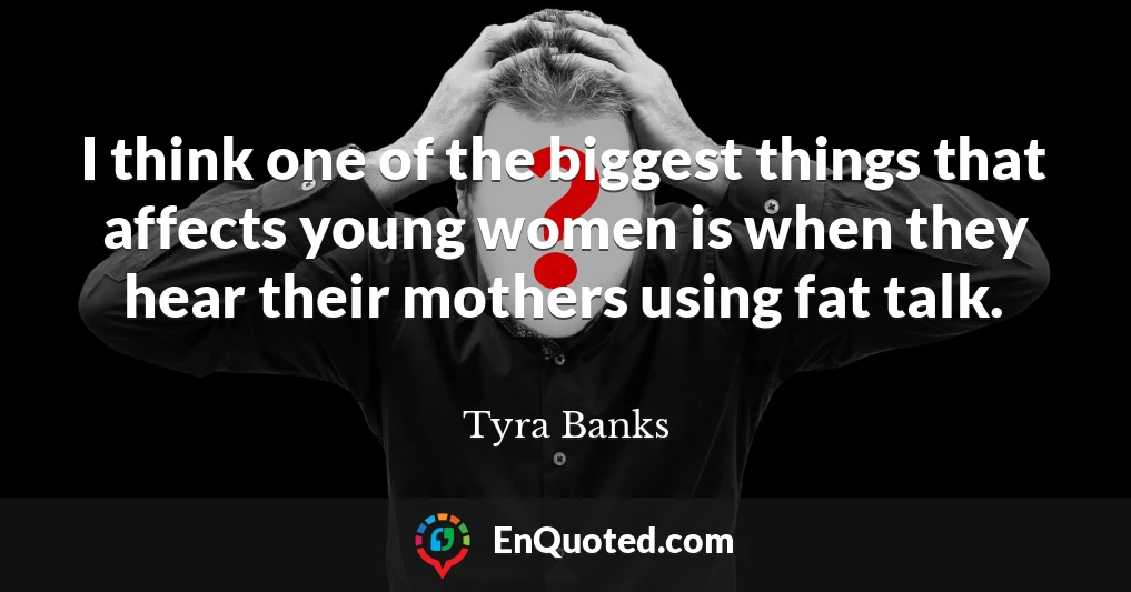 I think one of the biggest things that affects young women is when they hear their mothers using fat talk.