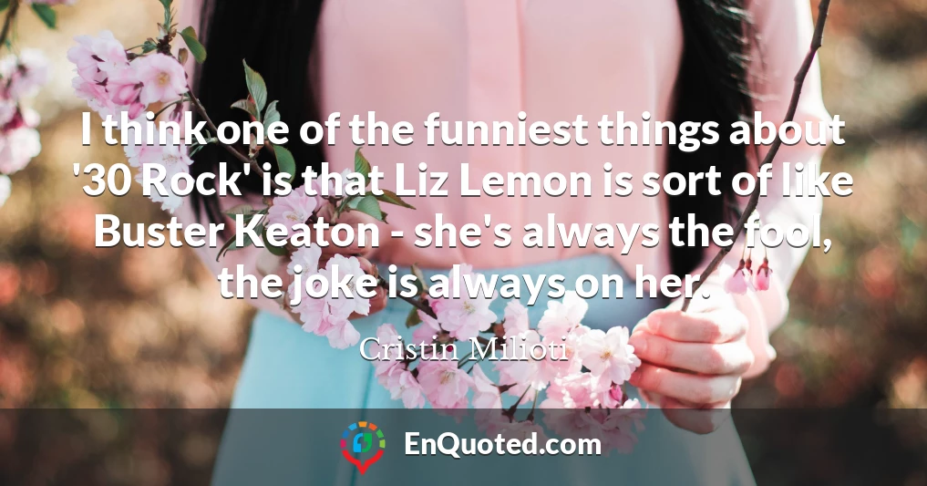 I think one of the funniest things about '30 Rock' is that Liz Lemon is sort of like Buster Keaton - she's always the fool, the joke is always on her.