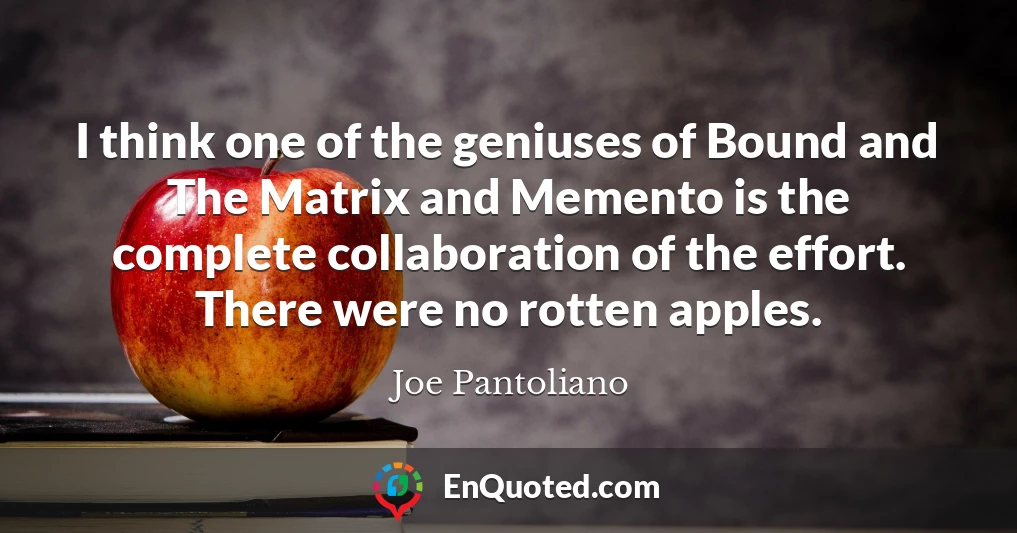 I think one of the geniuses of Bound and The Matrix and Memento is the complete collaboration of the effort. There were no rotten apples.