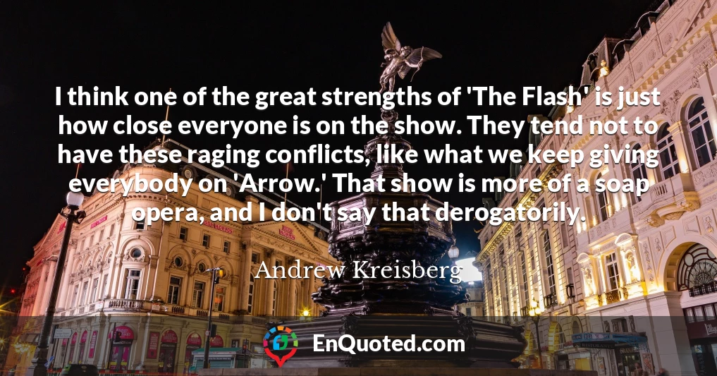 I think one of the great strengths of 'The Flash' is just how close everyone is on the show. They tend not to have these raging conflicts, like what we keep giving everybody on 'Arrow.' That show is more of a soap opera, and I don't say that derogatorily.
