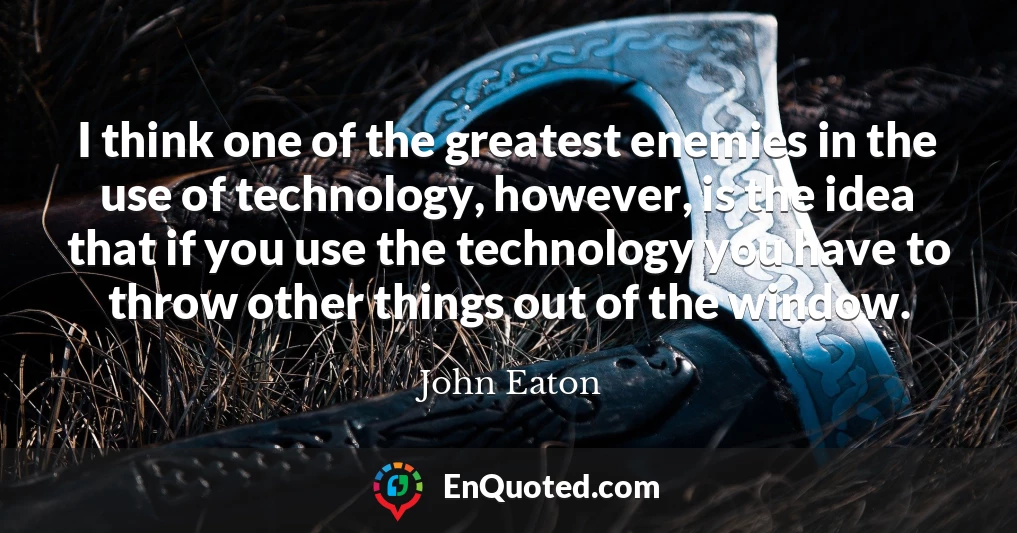 I think one of the greatest enemies in the use of technology, however, is the idea that if you use the technology you have to throw other things out of the window.