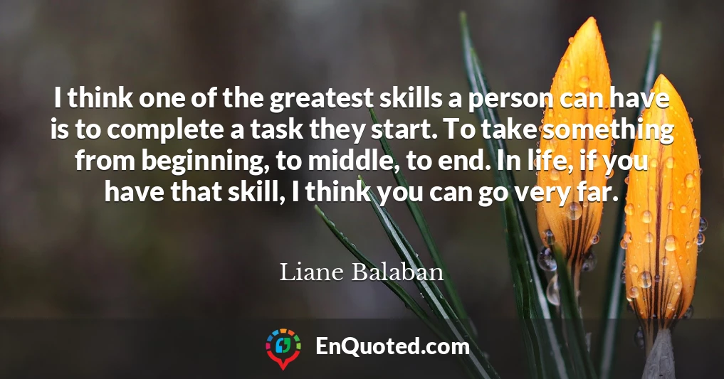 I think one of the greatest skills a person can have is to complete a task they start. To take something from beginning, to middle, to end. In life, if you have that skill, I think you can go very far.