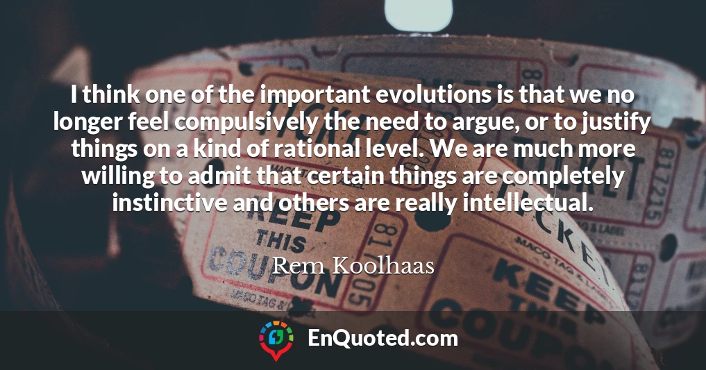 I think one of the important evolutions is that we no longer feel compulsively the need to argue, or to justify things on a kind of rational level. We are much more willing to admit that certain things are completely instinctive and others are really intellectual.