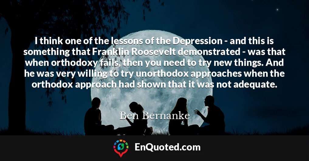 I think one of the lessons of the Depression - and this is something that Franklin Roosevelt demonstrated - was that when orthodoxy fails, then you need to try new things. And he was very willing to try unorthodox approaches when the orthodox approach had shown that it was not adequate.