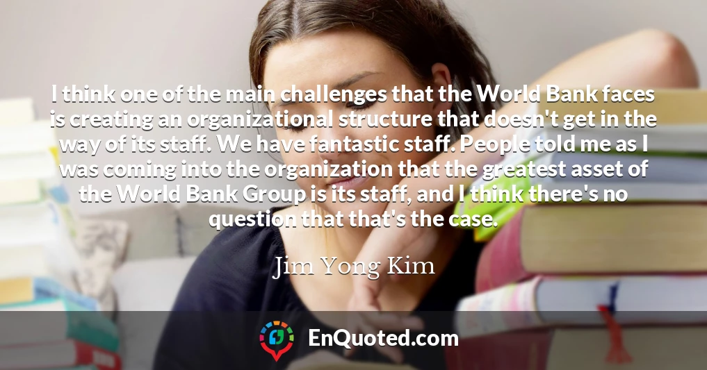 I think one of the main challenges that the World Bank faces is creating an organizational structure that doesn't get in the way of its staff. We have fantastic staff. People told me as I was coming into the organization that the greatest asset of the World Bank Group is its staff, and I think there's no question that that's the case.