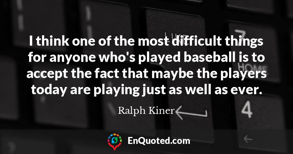 I think one of the most difficult things for anyone who's played baseball is to accept the fact that maybe the players today are playing just as well as ever.
