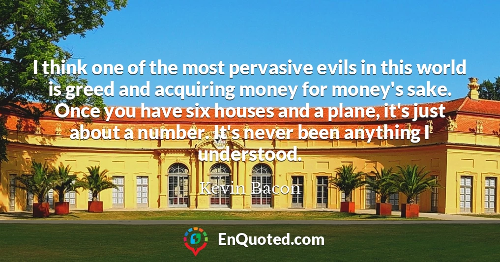 I think one of the most pervasive evils in this world is greed and acquiring money for money's sake. Once you have six houses and a plane, it's just about a number. It's never been anything I understood.