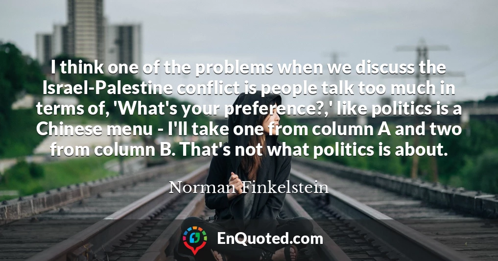 I think one of the problems when we discuss the Israel-Palestine conflict is people talk too much in terms of, 'What's your preference?,' like politics is a Chinese menu - I'll take one from column A and two from column B. That's not what politics is about.