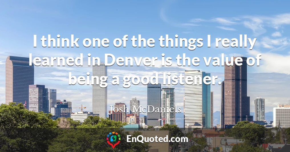 I think one of the things I really learned in Denver is the value of being a good listener.