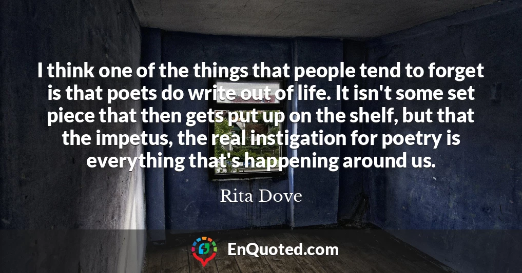I think one of the things that people tend to forget is that poets do write out of life. It isn't some set piece that then gets put up on the shelf, but that the impetus, the real instigation for poetry is everything that's happening around us.