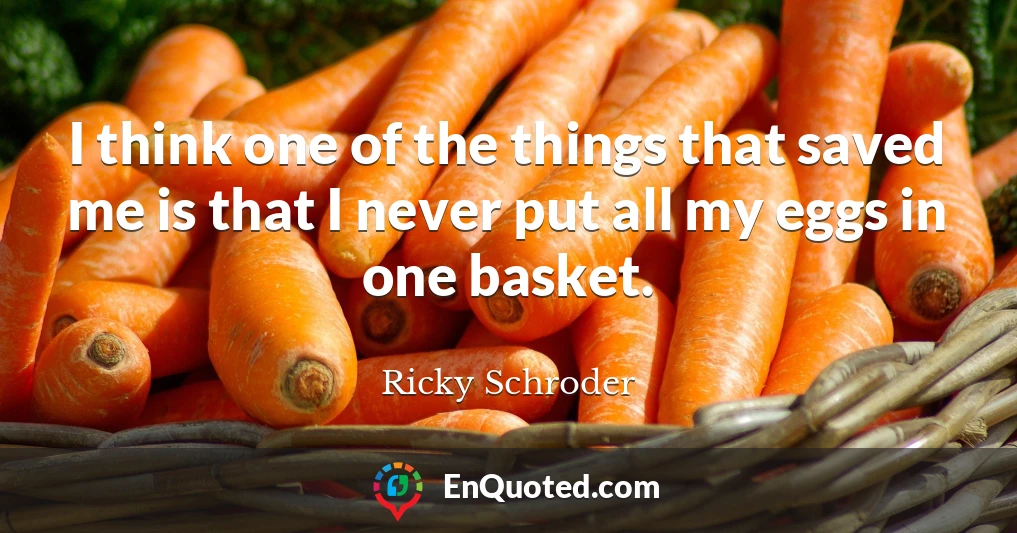 I think one of the things that saved me is that I never put all my eggs in one basket.