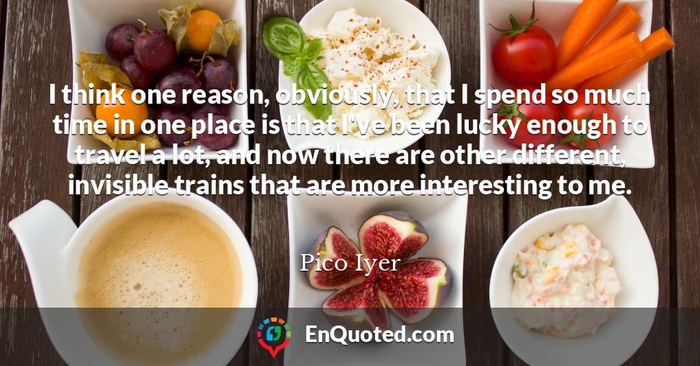 I think one reason, obviously, that I spend so much time in one place is that I've been lucky enough to travel a lot, and now there are other different, invisible trains that are more interesting to me.