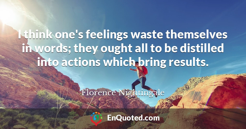 I think one's feelings waste themselves in words; they ought all to be distilled into actions which bring results.